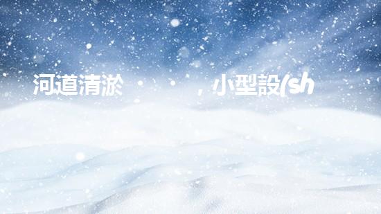 河道清淤，小型設(shè)備助力高效施工